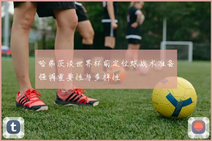 哈弗茨谈世界杯前定位球战术准备强调重要性与多样性