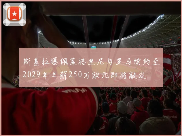 斯基拉曝佩莱格里尼与罗马续约至2029年年薪250万欧元即将敲定