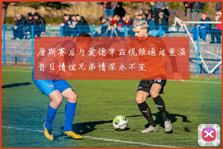 唐斯赛后与爱德华兹视频通话重温昔日情谊兄弟情深永不变