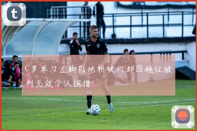 C罗单刀左脚贴地斩破门却因越位被判无效令人惋惜