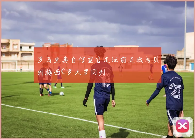 罗马里奥自信宣言足坛前五我与贝利梅西C罗大罗同列