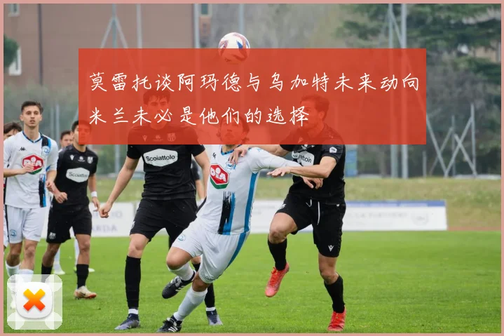 莫雷托谈阿玛德与乌加特未来动向米兰未必是他们的选择