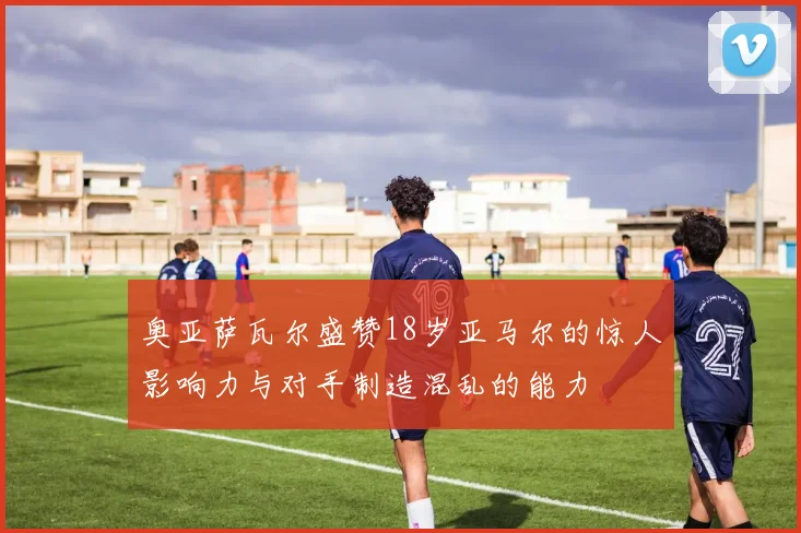 奥亚萨瓦尔盛赞18岁亚马尔的惊人影响力与对手制造混乱的能力